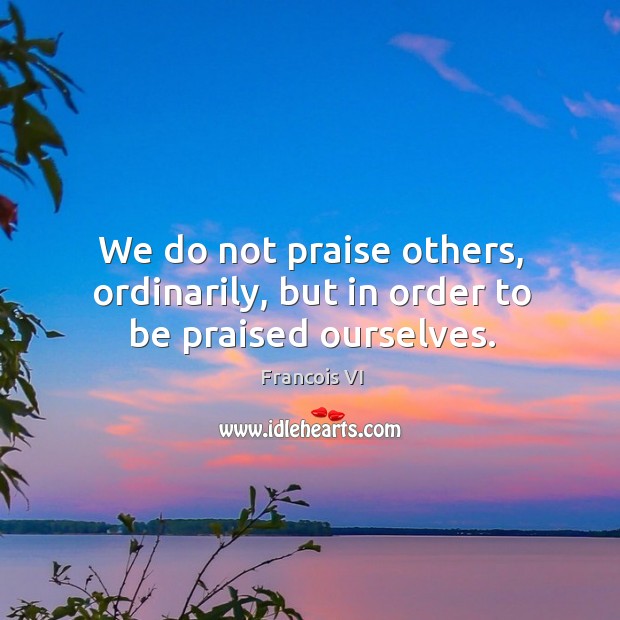 We do not praise others, ordinarily, but in order to be praised ourselves. Francois VI Picture Quote
