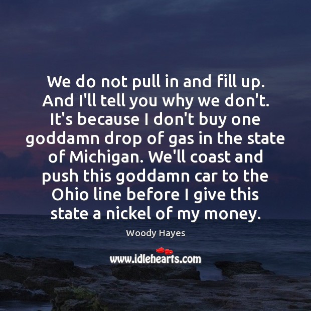 We do not pull in and fill up. And I’ll tell you Woody Hayes Picture Quote