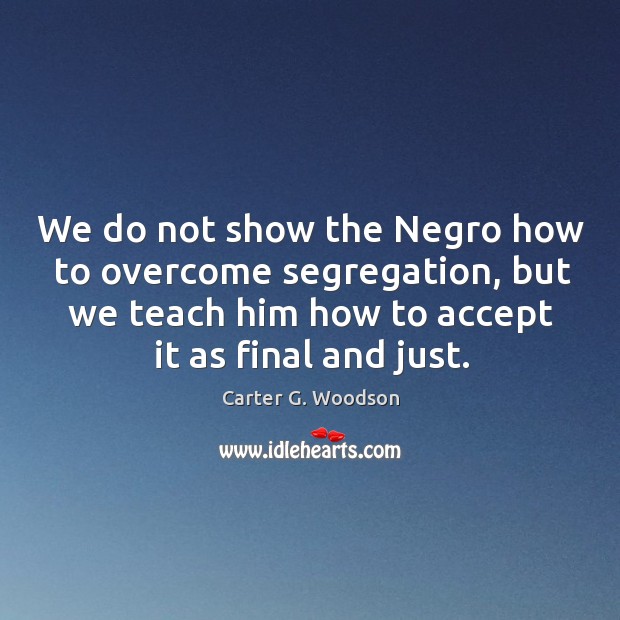 We do not show the negro how to overcome segregation, but we teach him how to accept it as final and just. Carter G. Woodson Picture Quote
