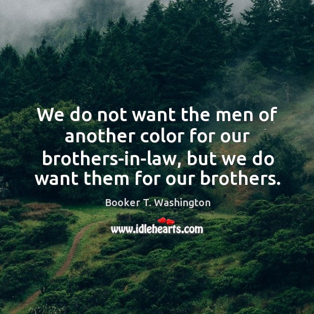We do not want the men of another color for our brothers-in-law, but we do want them for our brothers. Booker T. Washington Picture Quote