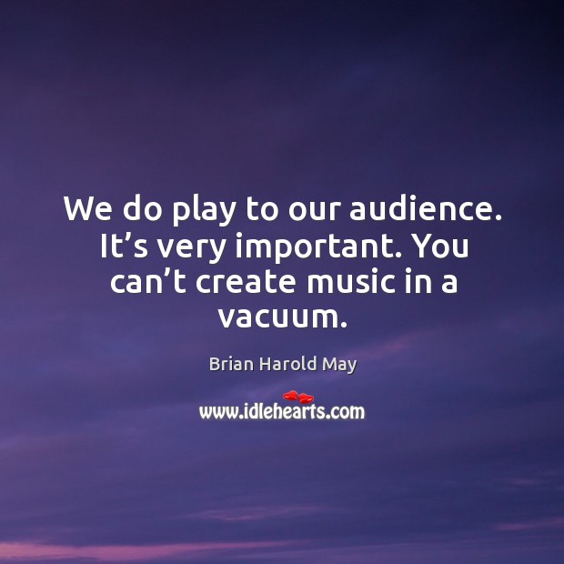 We do play to our audience. It’s very important. You can’t create music in a vacuum. Brian Harold May Picture Quote