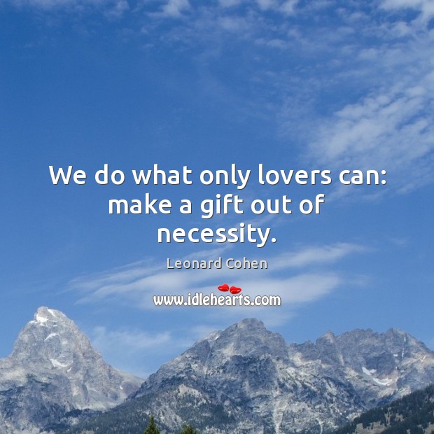 We do what only lovers can: make a gift out of necessity. Image