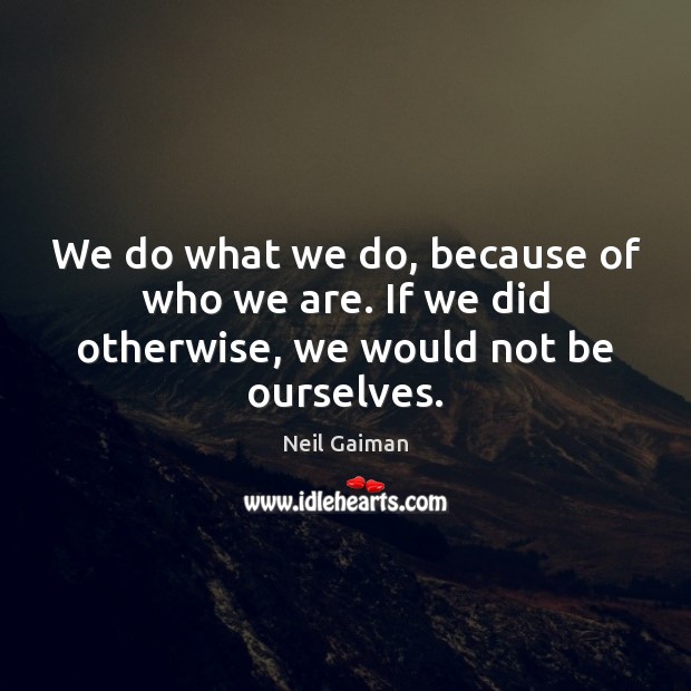 We do what we do, because of who we are. If we did otherwise, we would not be ourselves. Image