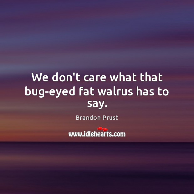 We don’t care what that bug-eyed fat walrus has to say. Image