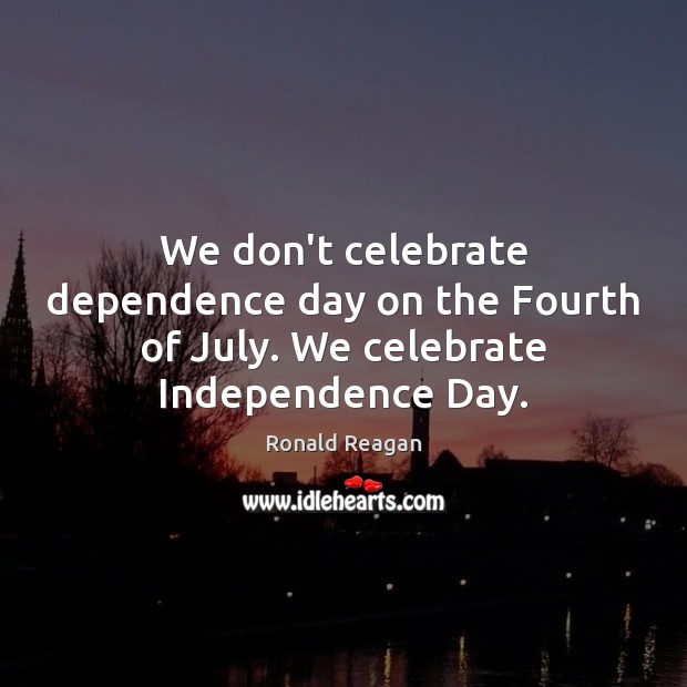 We don’t celebrate dependence day on the Fourth of July. We celebrate Independence Day. 