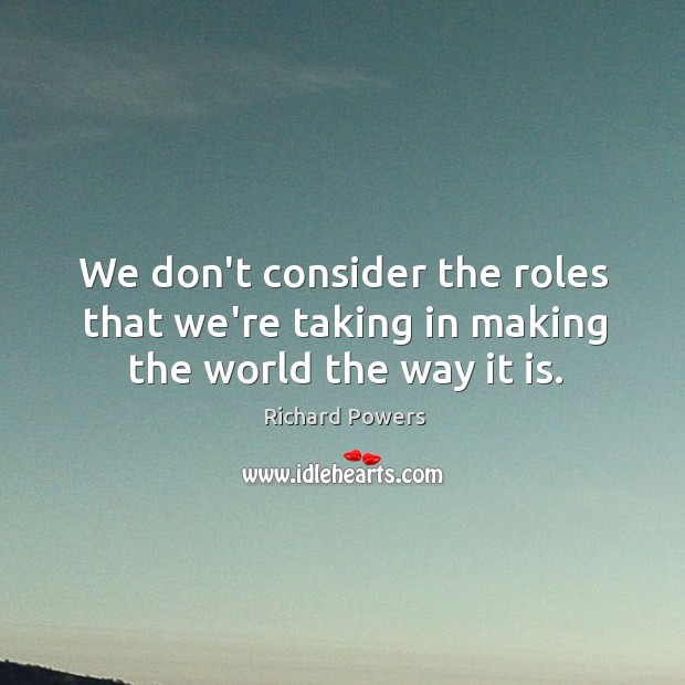We don’t consider the roles that we’re taking in making the world the way it is. Richard Powers Picture Quote