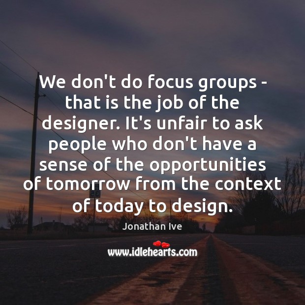 We don’t do focus groups – that is the job of the Image