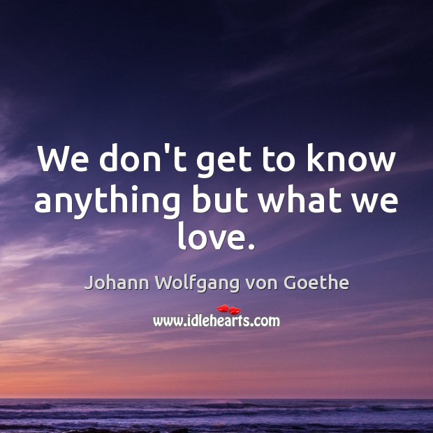 We don’t get to know anything but what we love. Johann Wolfgang von Goethe Picture Quote