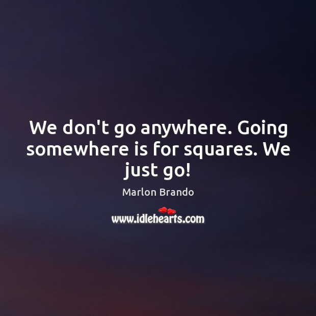 We don’t go anywhere. Going somewhere is for squares. We just go! 