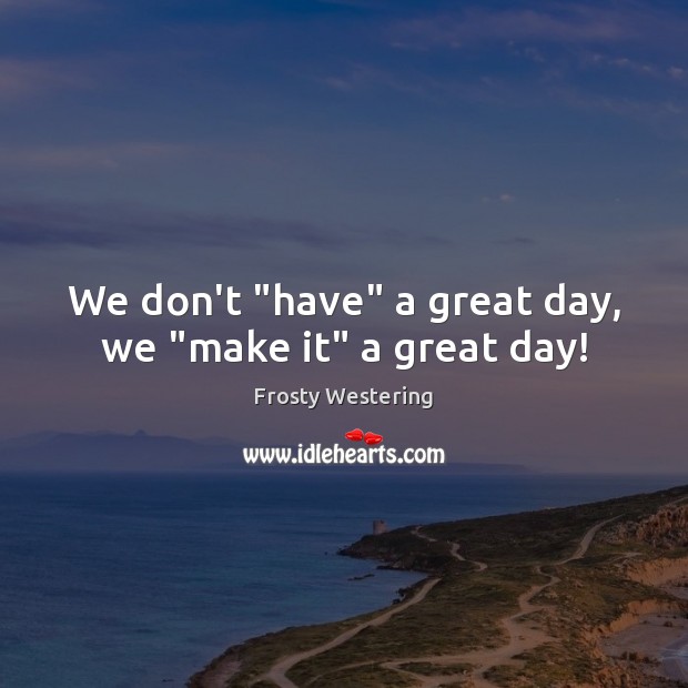 We don’t “have” a great day, we “make it” a great day! Image