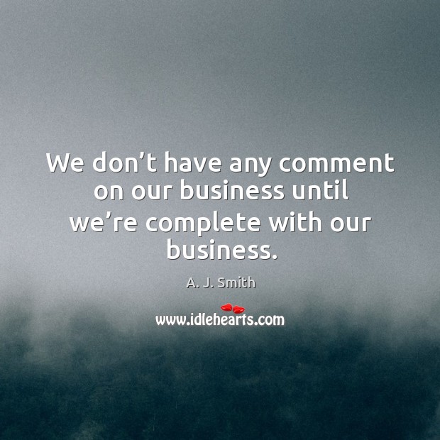 We don’t have any comment on our business until we’re complete with our business. A. J. Smith Picture Quote