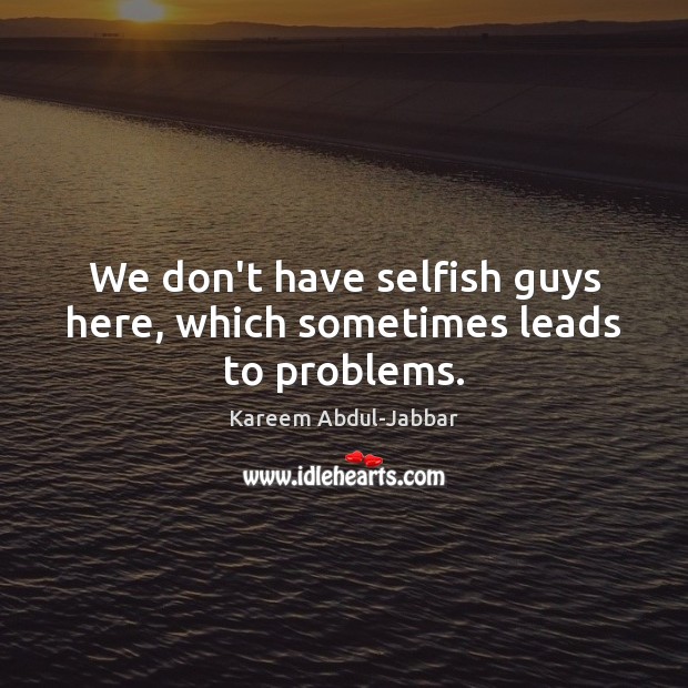 We don’t have selfish guys here, which sometimes leads to problems. Kareem Abdul-Jabbar Picture Quote