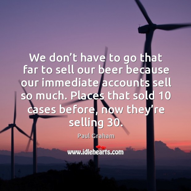 We don’t have to go that far to sell our beer because our immediate accounts sell so much. Image
