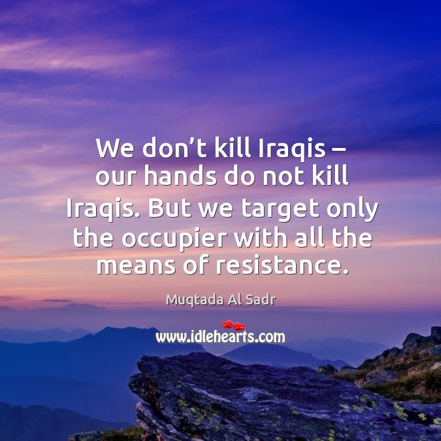 We don’t kill iraqis – our hands do not kill iraqis. But we target only the occupier with all the means of resistance. Muqtada Al Sadr Picture Quote