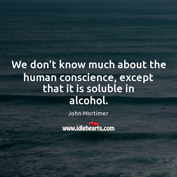 We don’t know much about the human conscience, except that it is soluble in alcohol. John Mortimer Picture Quote
