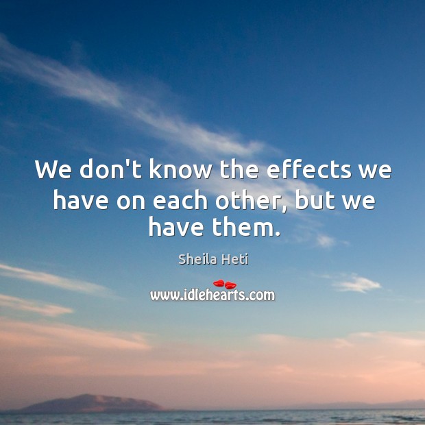 We don’t know the effects we have on each other, but we have them. Sheila Heti Picture Quote