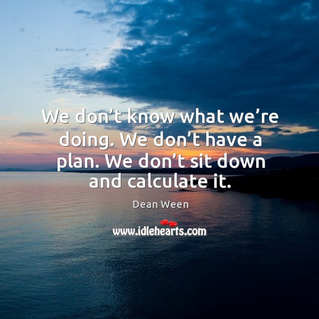 We don’t know what we’re doing. We don’t have a plan. We don’t sit down and calculate it. Dean Ween Picture Quote