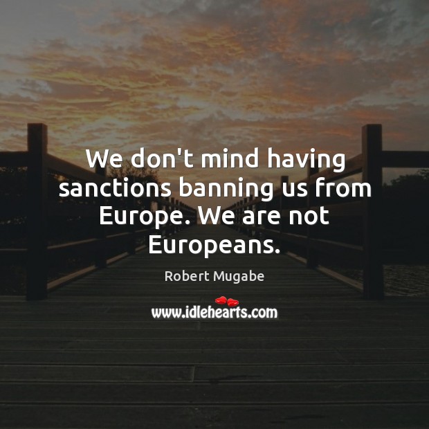 We don’t mind having sanctions banning us from Europe. We are not Europeans. Robert Mugabe Picture Quote