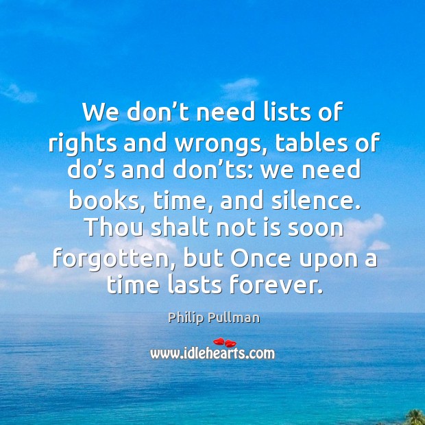 We don’t need lists of rights and wrongs, tables of do’s and don’ts: we need books, time, and silence. Philip Pullman Picture Quote