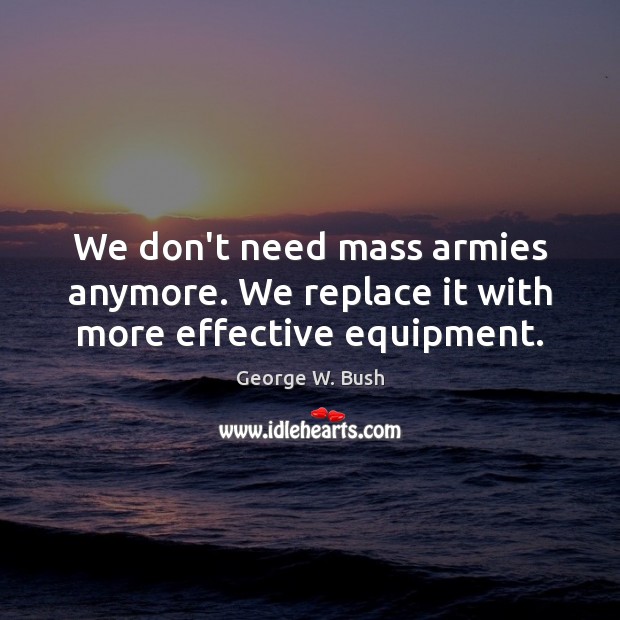 We don’t need mass armies anymore. We replace it with more effective equipment. George W. Bush Picture Quote