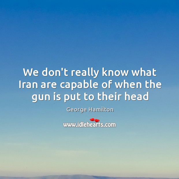 We don’t really know what Iran are capable of when the gun is put to their head George Hamilton Picture Quote