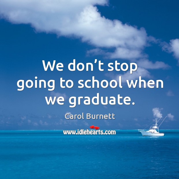 We don’t stop going to school when we graduate. Carol Burnett Picture Quote