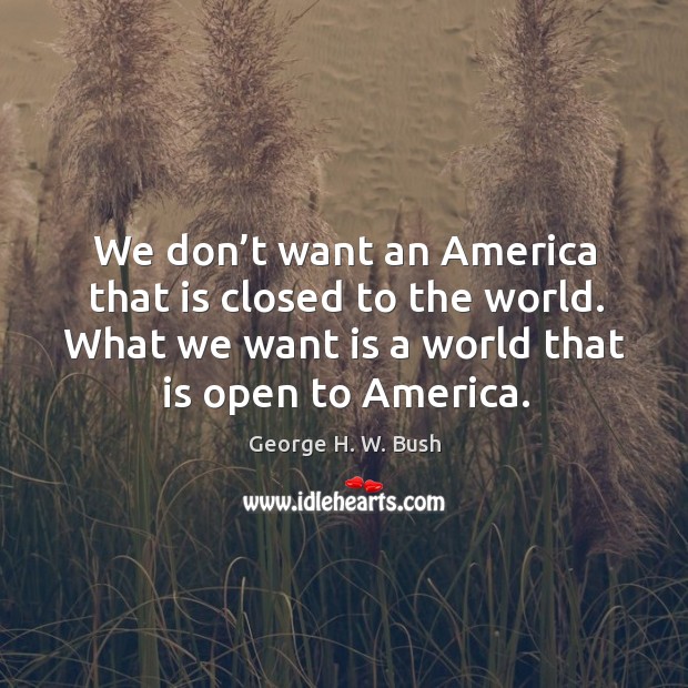 We don’t want an america that is closed to the world. What we want is a world that is open to america. George H. W. Bush Picture Quote