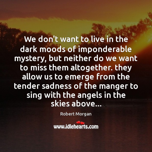 We don’t want to live in the dark moods of imponderable mystery, Robert Morgan Picture Quote