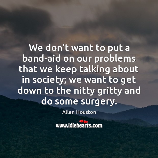 We don’t want to put a band-aid on our problems that we 