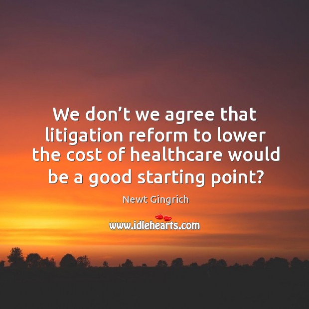 We don’t we agree that litigation reform to lower the cost of healthcare would be a good starting point? Newt Gingrich Picture Quote