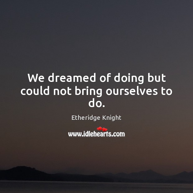 We dreamed of doing but could not bring ourselves to do. Image