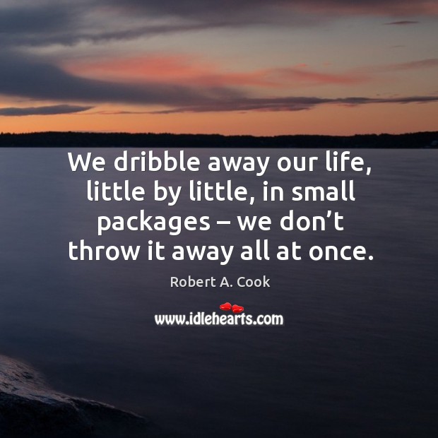 We dribble away our life, little by little, in small packages – we don’t throw it away all at once. Robert A. Cook Picture Quote