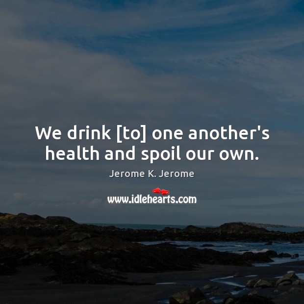We drink [to] one another’s health and spoil our own. Jerome K. Jerome Picture Quote