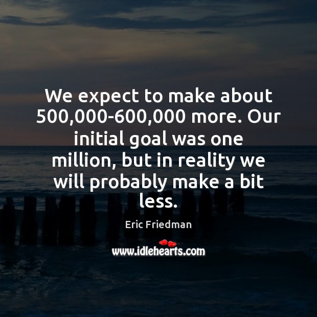 We expect to make about 500,000-600,000 more. Our initial goal was one Eric Friedman Picture Quote