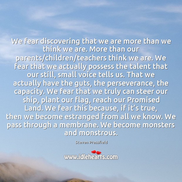 We fear discovering that we are more than we think we are. Steven Pressfield Picture Quote