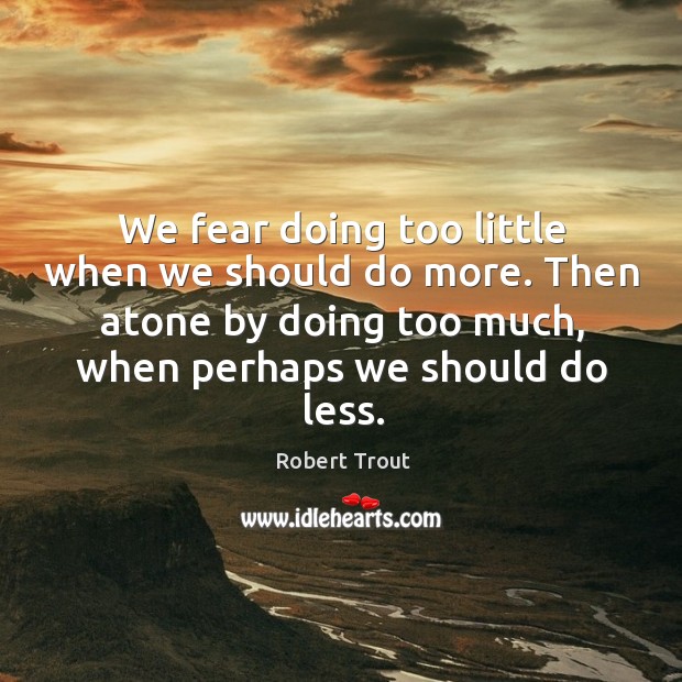 We fear doing too little when we should do more. Then atone by doing too much, when perhaps we should do less. Robert Trout Picture Quote