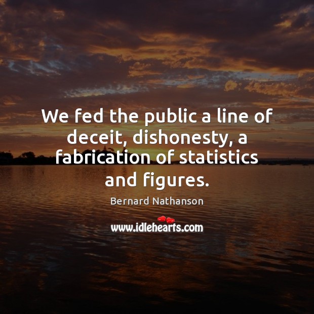 We fed the public a line of deceit, dishonesty, a fabrication of statistics and figures. Bernard Nathanson Picture Quote