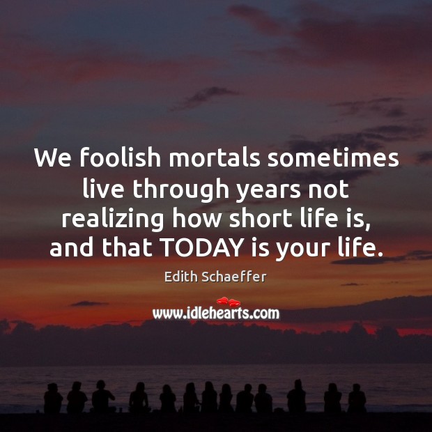 We foolish mortals sometimes live through years not realizing how short life 
