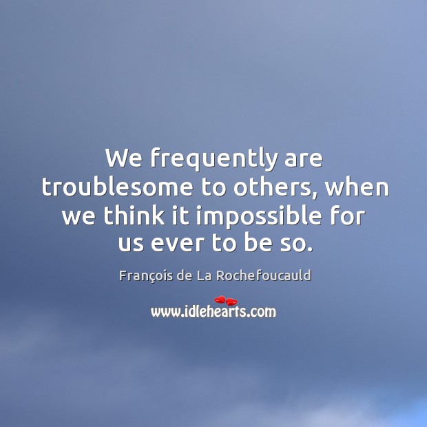 We frequently are troublesome to others, when we think it impossible for us ever to be so. François de La Rochefoucauld Picture Quote