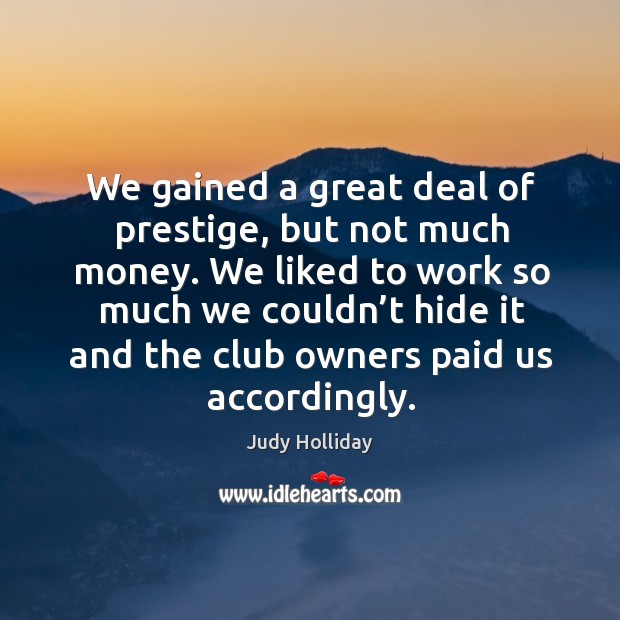 We gained a great deal of prestige, but not much money. We liked to work so much we couldn’t Judy Holliday Picture Quote
