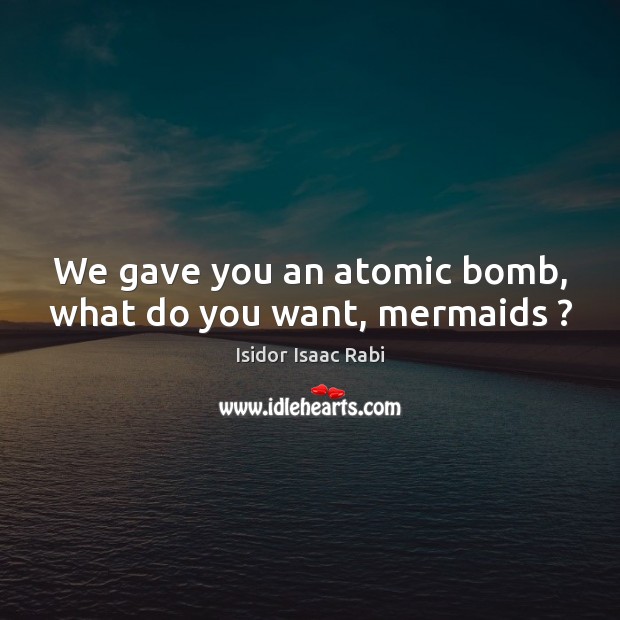 We gave you an atomic bomb, what do you want, mermaids ? Isidor Isaac Rabi Picture Quote