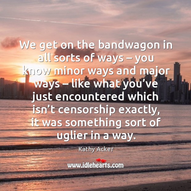We get on the bandwagon in all sorts of ways – you know minor ways and major ways Kathy Acker Picture Quote