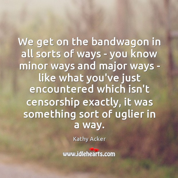 We get on the bandwagon in all sorts of ways – you Kathy Acker Picture Quote
