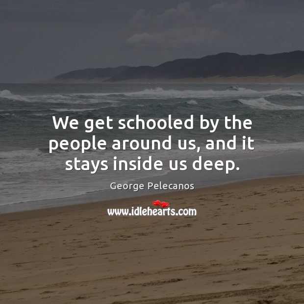 We get schooled by the people around us, and it stays inside us deep. George Pelecanos Picture Quote