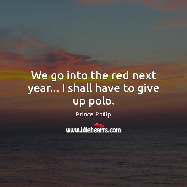 We go into the red next year… I shall have to give up polo. Prince Philip Picture Quote