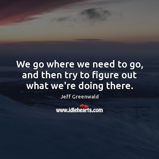 We go where we need to go, and then try to figure out what we’re doing there. Image
