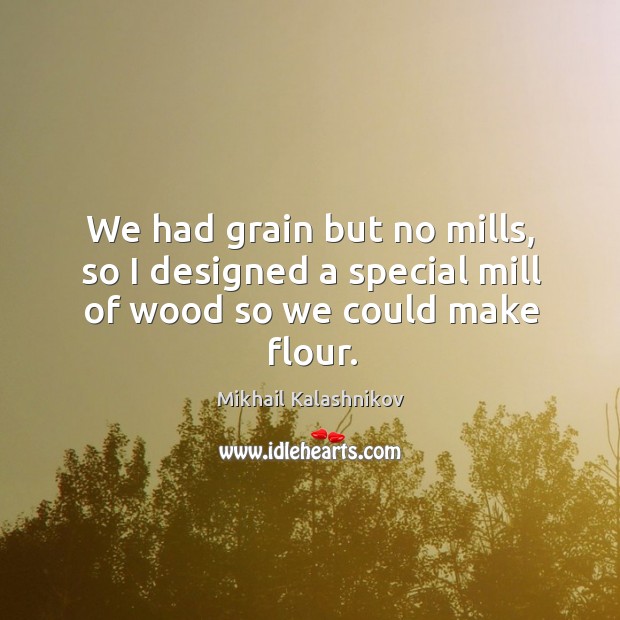 We had grain but no mills, so I designed a special mill of wood so we could make flour. Mikhail Kalashnikov Picture Quote