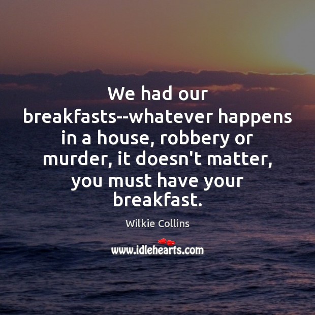 We had our breakfasts–whatever happens in a house, robbery or murder, it 