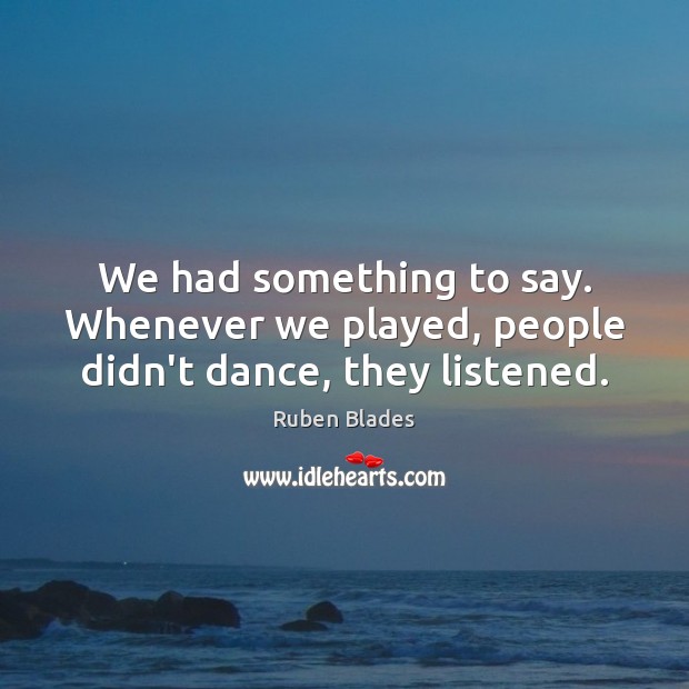 We had something to say. Whenever we played, people didn’t dance, they listened. Ruben Blades Picture Quote