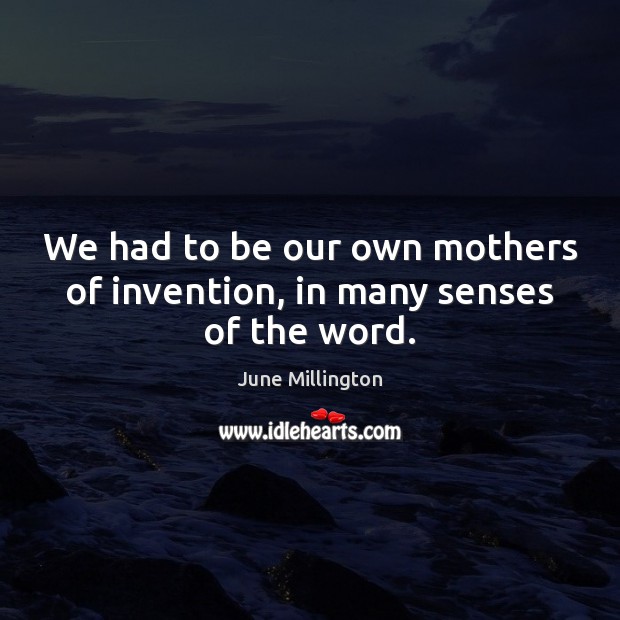 We had to be our own mothers of invention, in many senses of the word. Image